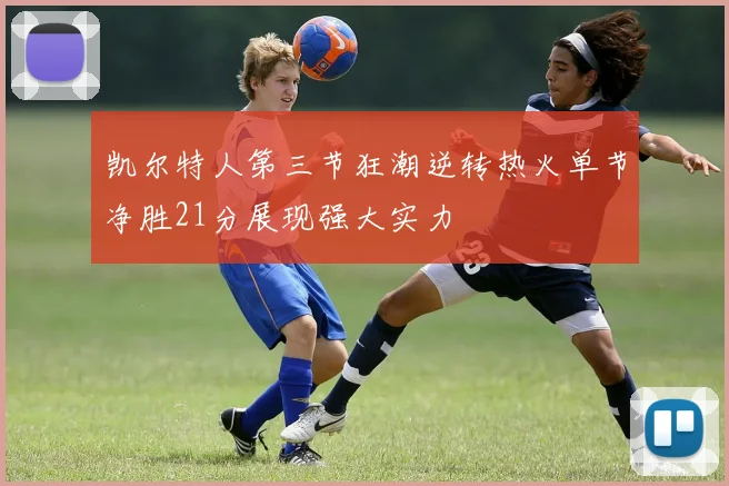 凯尔特人第三节狂潮逆转热火单节净胜21分展现强大实力