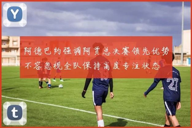 阿德巴约强调阿贾总决赛领先优势不容忽视全队保持高度专注状态