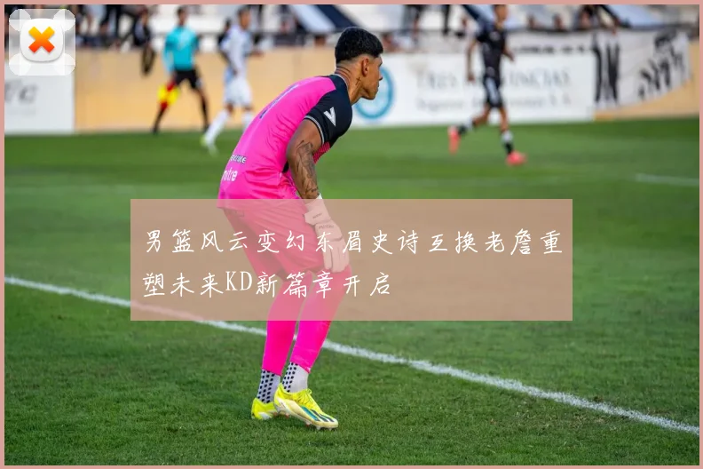 男篮风云变幻东眉史诗互换老詹重塑未来KD新篇章开启