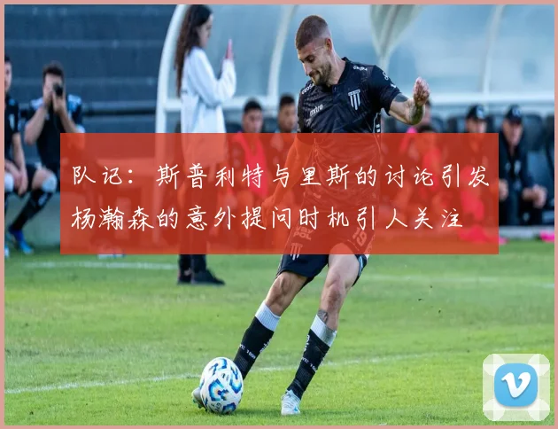 队记：斯普利特与里斯的讨论引发杨瀚森的意外提问时机引人关注