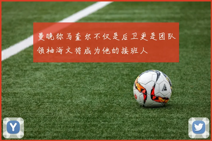 曼晚称马奎尔不仅是后卫更是团队领袖海文将成为他的接班人