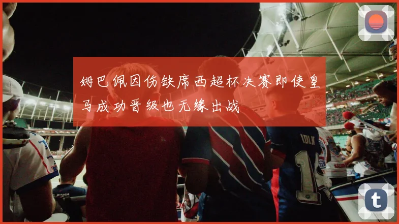 姆巴佩因伤缺席西超杯决赛即使皇马成功晋级也无缘出战