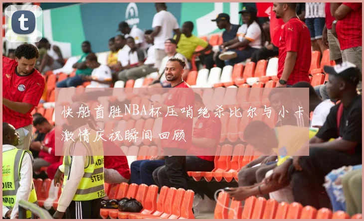 快船首胜NBA杯压哨绝杀比尔与小卡激情庆祝瞬间回顾