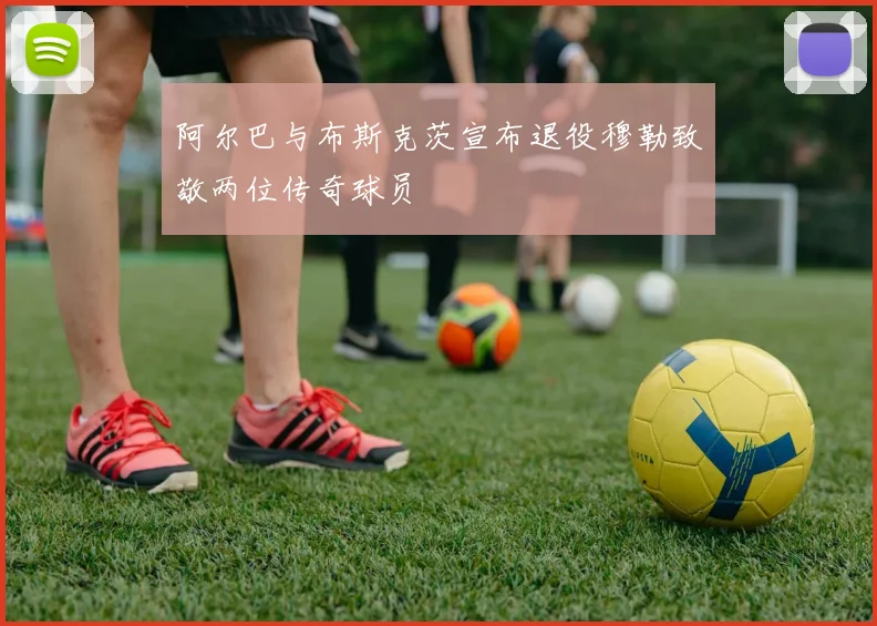 阿尔巴与布斯克茨宣布退役穆勒致敬两位传奇球员