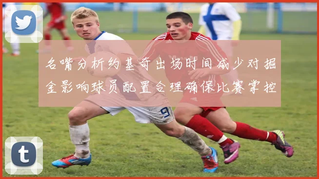 名嘴分析约基奇出场时间减少对掘金影响球员配置合理确保比赛掌控