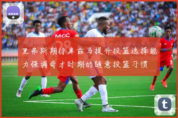 里弗斯期待库兹马提升投篮选择能力强调奇才时期的随意投篮习惯