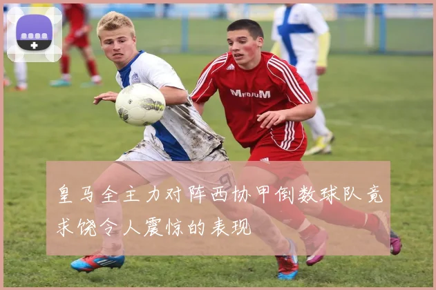 皇马全主力对阵西协甲倒数球队竟求饶令人震惊的表现