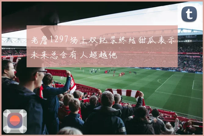 老詹1297场上双纪录终结甜瓜表示未来总会有人超越他