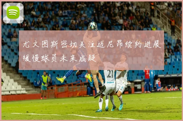 尤文图斯密切关注迈尼昂续约进展缓慢球员未来成疑
