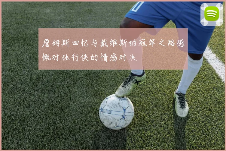 詹姆斯回忆与戴维斯的冠军之路感慨对独行侠的情感对决