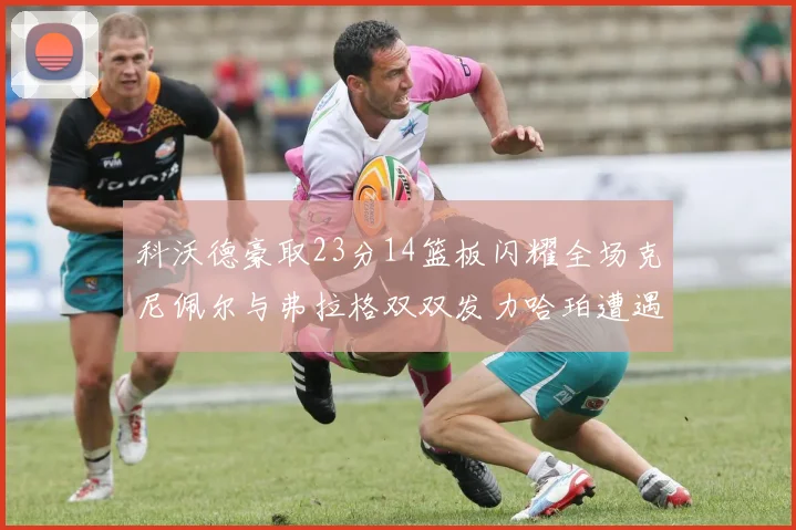 科沃德豪取23分14篮板闪耀全场克尼佩尔与弗拉格双双发力哈珀遭遇瓶颈表现低迷