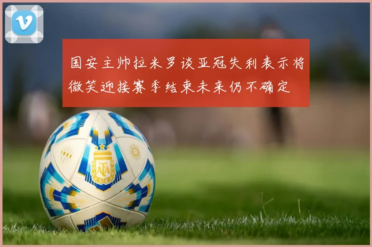国安主帅拉米罗谈亚冠失利表示将微笑迎接赛季结束未来仍不确定
