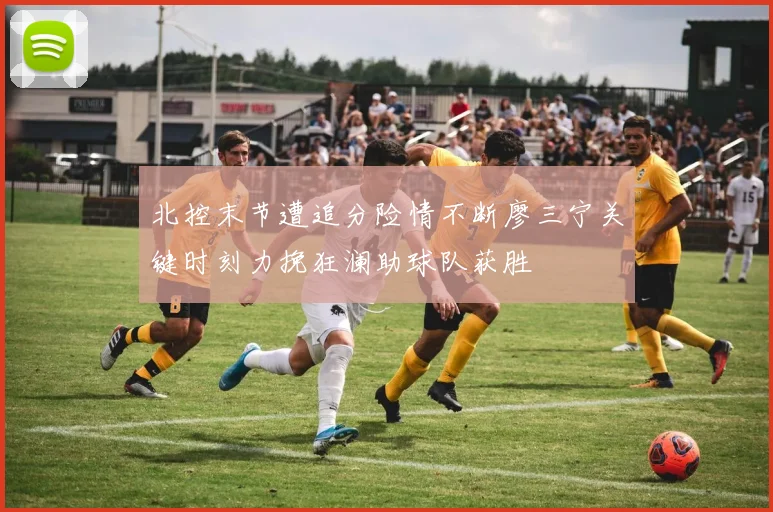 北控末节遭追分险情不断廖三宁关键时刻力挽狂澜助球队获胜