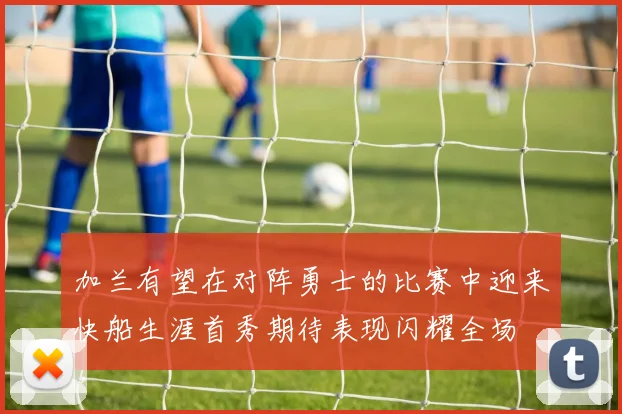 加兰有望在对阵勇士的比赛中迎来快船生涯首秀期待表现闪耀全场