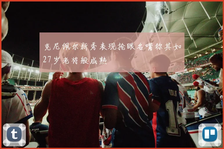 克尼佩尔新秀表现抢眼名嘴称其如27岁老将般成熟