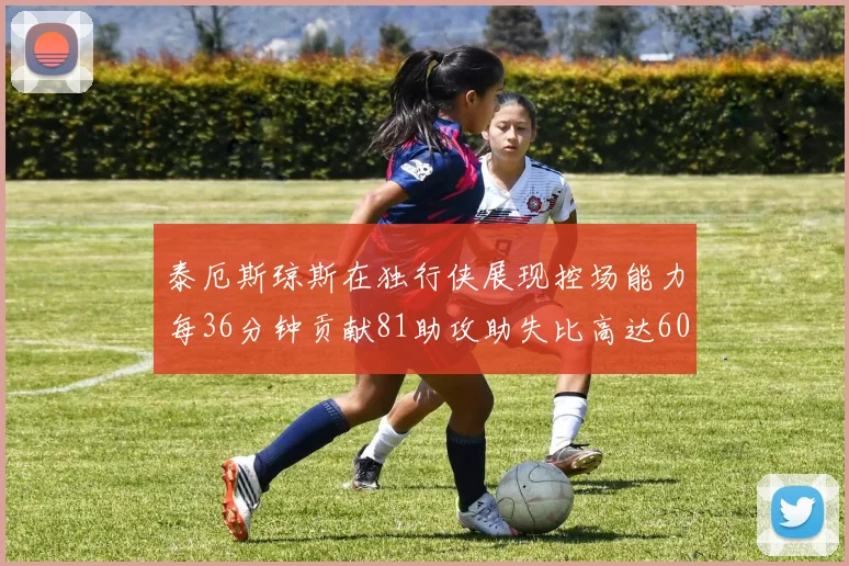 泰厄斯琼斯在独行侠展现控场能力每36分钟贡献81助攻助失比高达60
