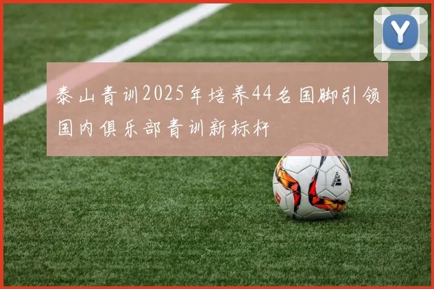 泰山青训2025年培养44名国脚引领国内俱乐部青训新标杆