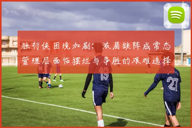 独行侠困境加剧：浓眉缺阵成常态管理层面临摆烂与争胜的艰难选择