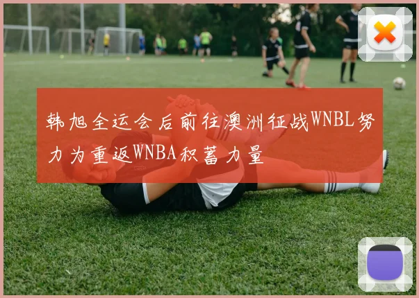 韩旭全运会后前往澳洲征战WNBL努力为重返WNBA积蓄力量