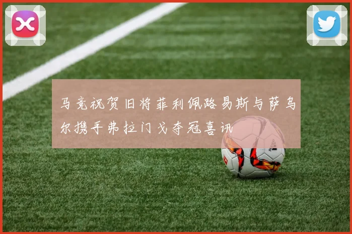 马竞祝贺旧将菲利佩路易斯与萨乌尔携手弗拉门戈夺冠喜讯