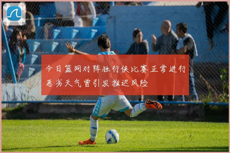 今日篮网对阵独行侠比赛正常进行恶劣天气曾引发推迟风险