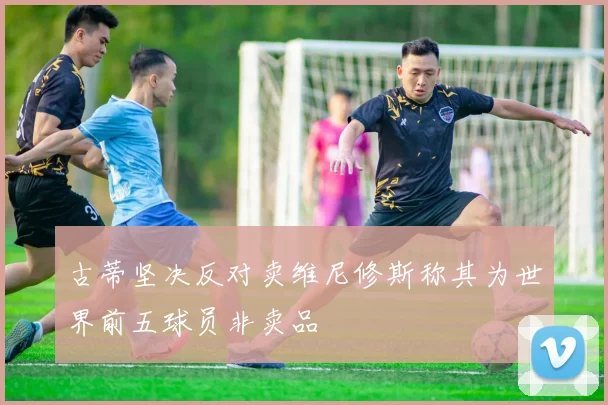 古蒂坚决反对卖维尼修斯称其为世界前五球员非卖品