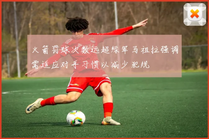 火箭罚球次数远超绿军马祖拉强调需适应对手习惯以减少犯规