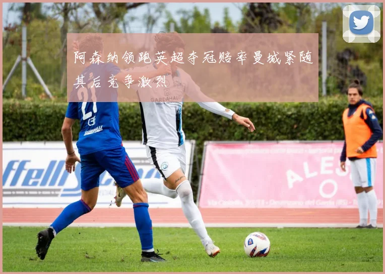 阿森纳领跑英超夺冠赔率曼城紧随其后竞争激烈