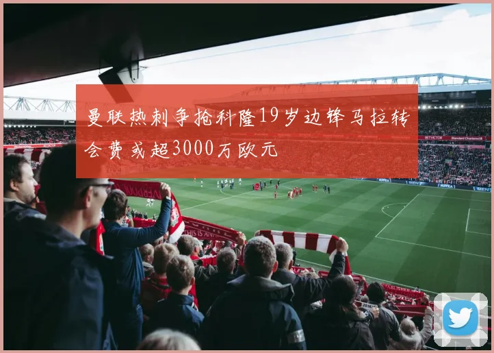 曼联热刺争抢科隆19岁边锋马拉转会费或超3000万欧元