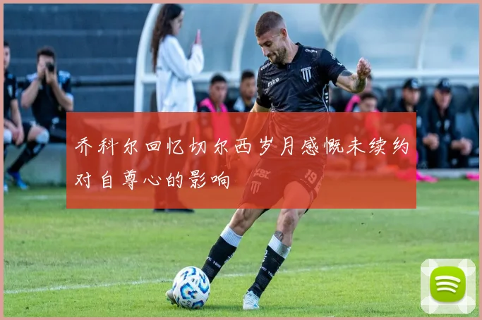 乔科尔回忆切尔西岁月感慨未续约对自尊心的影响