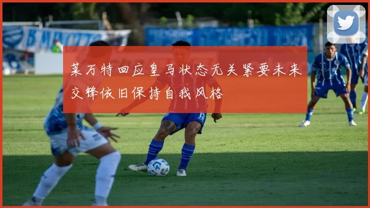 莱万特回应皇马状态无关紧要未来交锋依旧保持自我风格